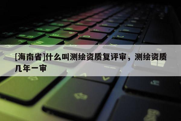 [海南省]什么叫測繪資質復評審，測繪資質幾年一審