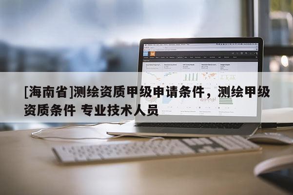 [海南省]測繪資質甲級申請條件，測繪甲級資質條件 專業技術人員