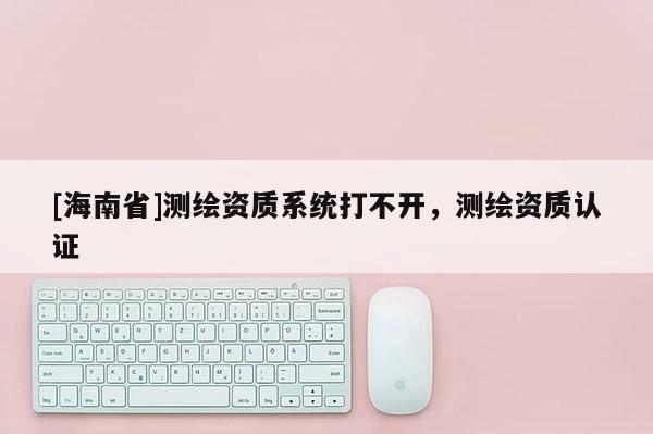 [海南省]測繪資質系統打不開，測繪資質認證