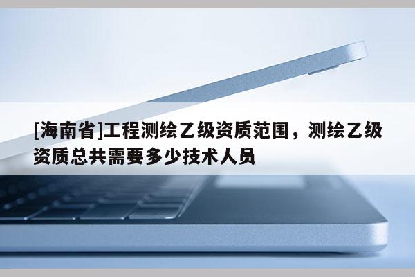 [海南省]工程測繪乙級資質(zhì)范圍，測繪乙級資質(zhì)總共需要多少技術(shù)人員