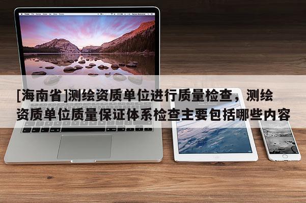 [海南省]測繪資質(zhì)單位進(jìn)行質(zhì)量檢查，測繪資質(zhì)單位質(zhì)量保證體系檢查主要包括哪些內(nèi)容