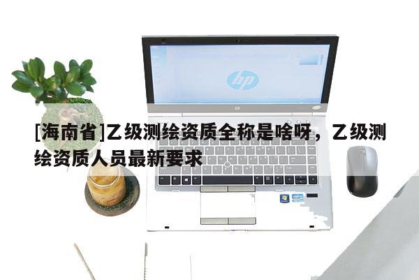[海南省]乙級測繪資質全稱是啥呀，乙級測繪資質人員最新要求