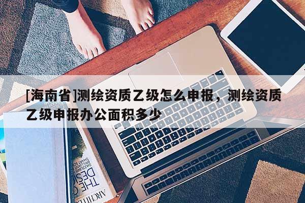 [海南省]測繪資質乙級怎么申報，測繪資質乙級申報辦公面積多少