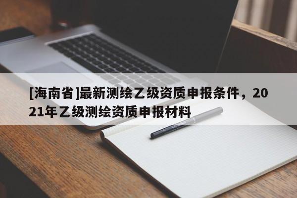 [海南省]最新測繪乙級資質(zhì)申報條件，2021年乙級測繪資質(zhì)申報材料