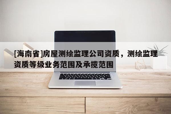[海南省]房屋測繪監(jiān)理公司資質(zhì)，測繪監(jiān)理資質(zhì)等級業(yè)務(wù)范圍及承攬范圍