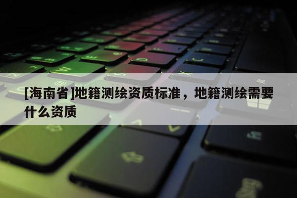 [海南省]地籍測繪資質標準，地籍測繪需要什么資質