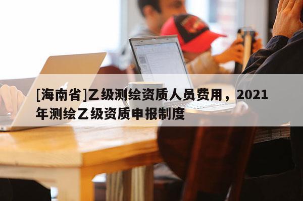 [海南省]乙級(jí)測(cè)繪資質(zhì)人員費(fèi)用，2021年測(cè)繪乙級(jí)資質(zhì)申報(bào)制度