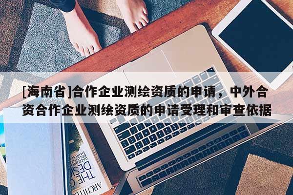[海南省]合作企業(yè)測繪資質(zhì)的申請，中外合資合作企業(yè)測繪資質(zhì)的申請受理和審查依據(jù)