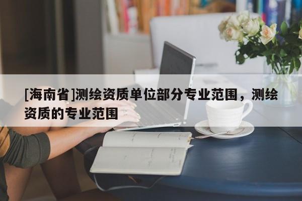 [海南省]測繪資質(zhì)單位部分專業(yè)范圍，測繪資質(zhì)的專業(yè)范圍