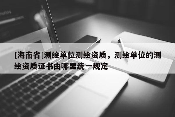 [海南省]測繪單位測繪資質，測繪單位的測繪資質證書由哪里統一規定