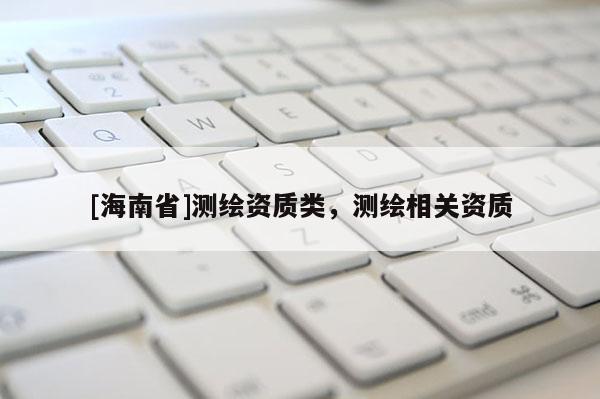 [海南省]測繪資質(zhì)類，測繪相關(guān)資質(zhì)