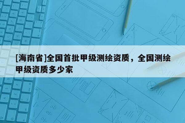 [海南省]全國首批甲級測繪資質，全國測繪甲級資質多少家