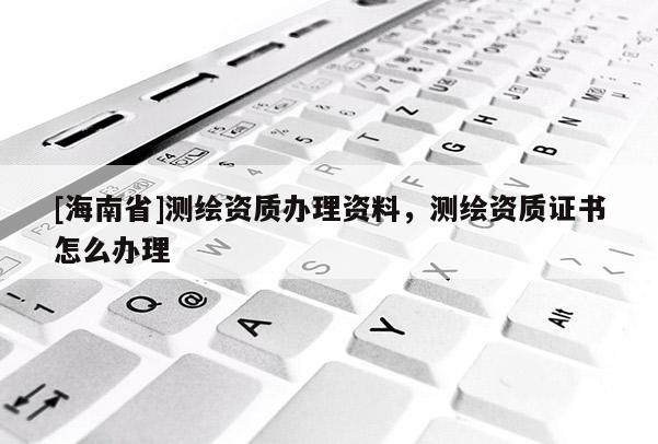 [海南省]測繪資質(zhì)辦理資料，測繪資質(zhì)證書怎么辦理