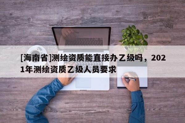 [海南省]測繪資質能直接辦乙級嗎，2021年測繪資質乙級人員要求