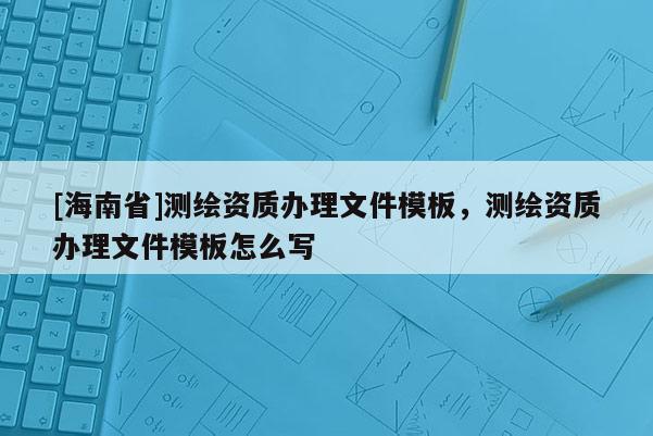 [海南省]測繪資質辦理文件模板，測繪資質辦理文件模板怎么寫