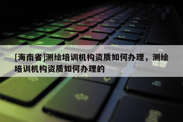 [海南省]測繪培訓機構資質如何辦理，測繪培訓機構資質如何辦理的