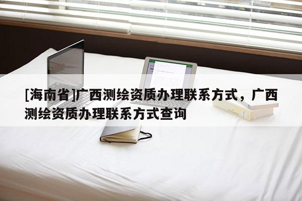 [海南省]廣西測繪資質辦理聯系方式，廣西測繪資質辦理聯系方式查詢