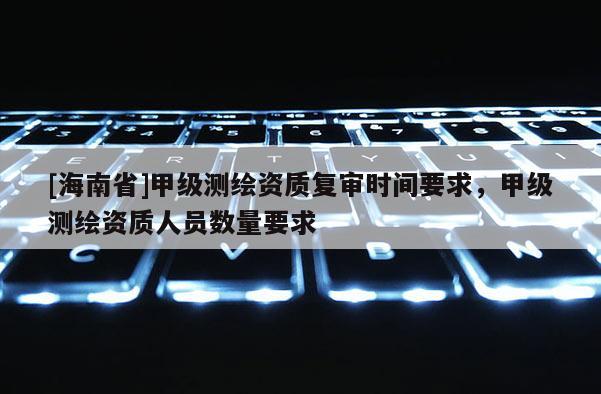 [海南省]甲級測繪資質復審時間要求，甲級測繪資質人員數量要求