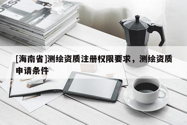 [海南省]測繪資質注冊權限要求，測繪資質申請條件