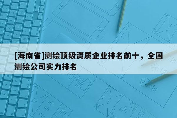 [海南省]測繪頂級資質企業排名前十，全國測繪公司實力排名