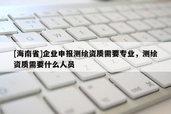 [海南省]企業申報測繪資質需要專業，測繪資質需要什么人員