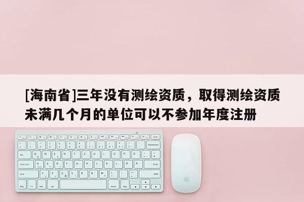 [海南省]三年沒有測繪資質，取得測繪資質未滿幾個月的單位可以不參加年度注冊