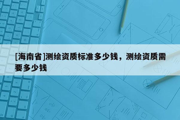 [海南省]測(cè)繪資質(zhì)標(biāo)準(zhǔn)多少錢，測(cè)繪資質(zhì)需要多少錢