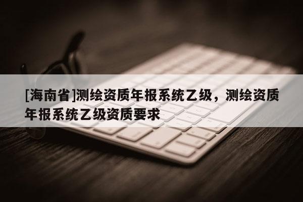 [海南省]測繪資質年報系統乙級，測繪資質年報系統乙級資質要求