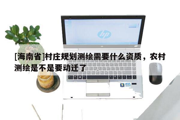 [海南省]村莊規劃測繪需要什么資質，農村測繪是不是要動遷了