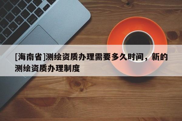 [海南省]測繪資質辦理需要多久時間，新的測繪資質辦理制度