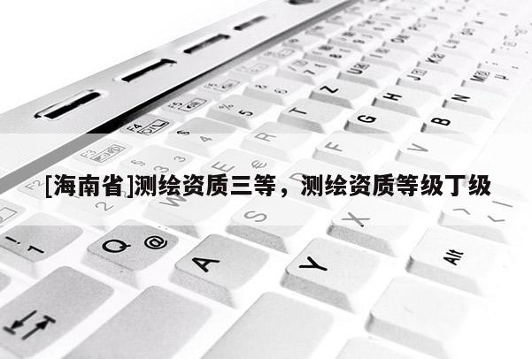 [海南省]測繪資質三等，測繪資質等級丁級