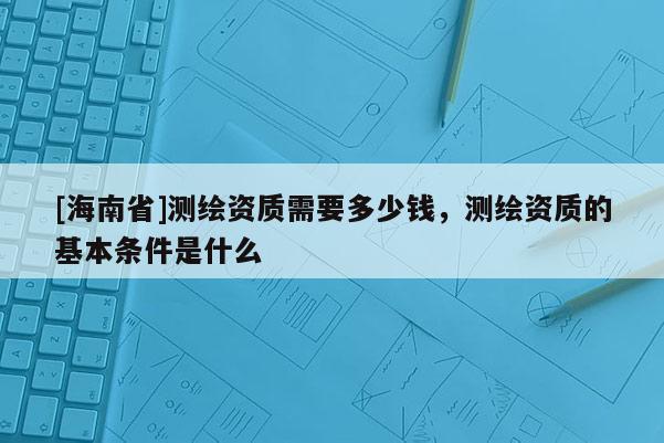 [海南省]測繪資質需要多少錢，測繪資質的基本條件是什么