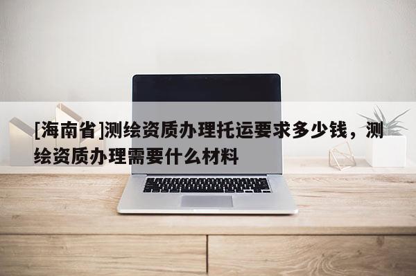 [海南省]測繪資質辦理托運要求多少錢，測繪資質辦理需要什么材料