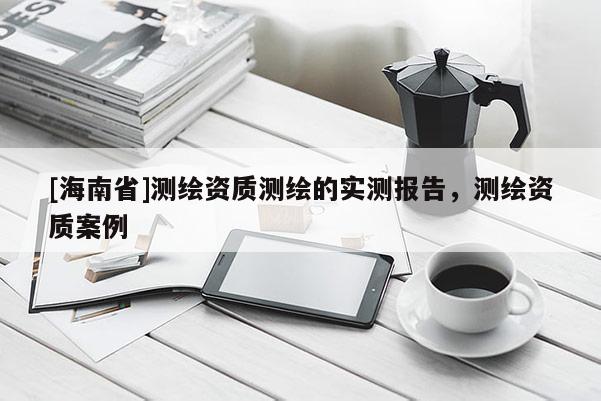 [海南省]測(cè)繪資質(zhì)測(cè)繪的實(shí)測(cè)報(bào)告，測(cè)繪資質(zhì)案例
