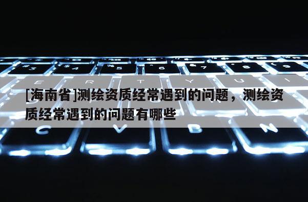 [海南省]測繪資質經常遇到的問題，測繪資質經常遇到的問題有哪些