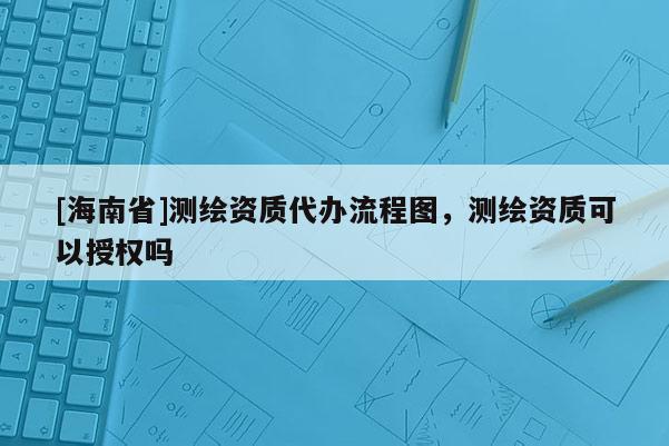 [海南省]測繪資質(zhì)代辦流程圖，測繪資質(zhì)可以授權(quán)嗎
