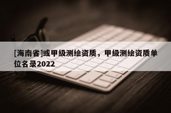 [海南省]或甲級測繪資質，甲級測繪資質單位名錄2022