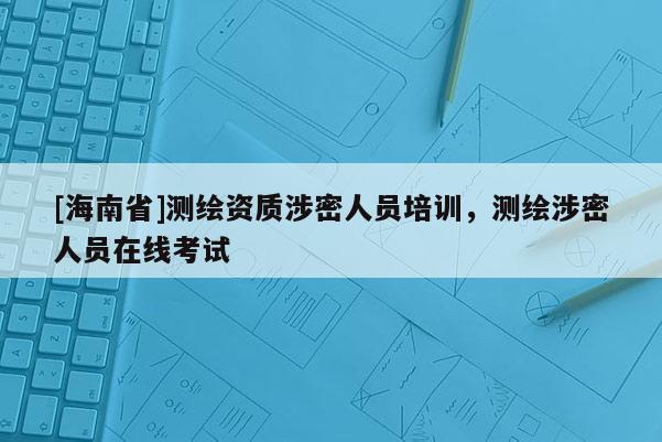 [海南省]測繪資質涉密人員培訓，測繪涉密人員在線考試