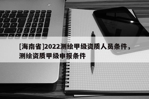 [海南省]2022測繪甲級資質人員條件，測繪資質甲級申報條件