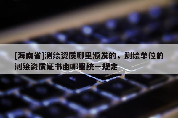 [海南省]測繪資質哪里頒發的，測繪單位的測繪資質證書由哪里統一規定