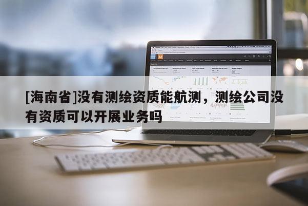 [海南省]沒有測繪資質(zhì)能航測，測繪公司沒有資質(zhì)可以開展業(yè)務(wù)嗎