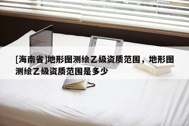 [海南省]地形圖測繪乙級(jí)資質(zhì)范圍，地形圖測繪乙級(jí)資質(zhì)范圍是多少