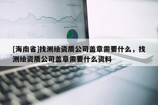 [海南省]找測繪資質公司蓋章需要什么，找測繪資質公司蓋章需要什么資料