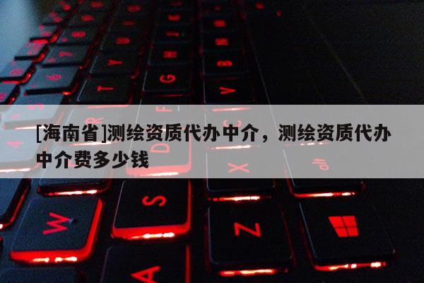 [海南省]測繪資質代辦中介，測繪資質代辦中介費多少錢