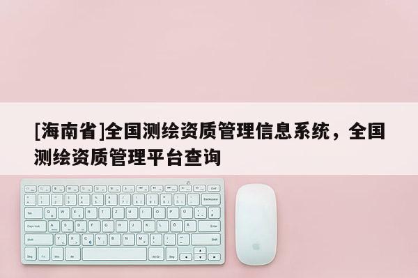 [海南省]全國測繪資質管理信息系統，全國測繪資質管理平臺查詢