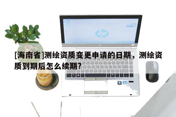 [海南省]測(cè)繪資質(zhì)變更申請(qǐng)的日期，測(cè)繪資質(zhì)到期后怎么續(xù)期?