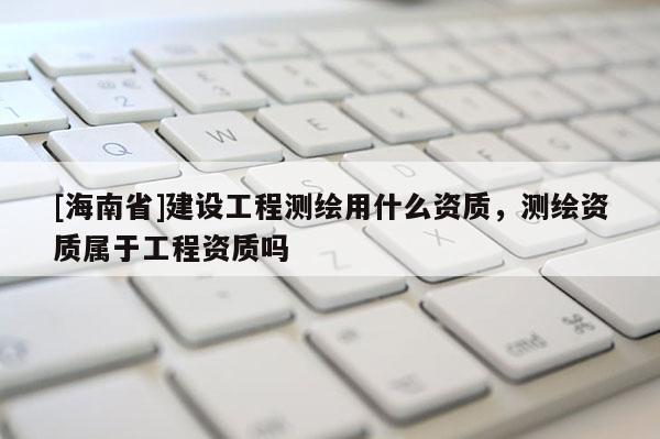 [海南省]建設工程測繪用什么資質，測繪資質屬于工程資質嗎