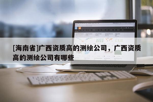 [海南省]廣西資質(zhì)高的測繪公司，廣西資質(zhì)高的測繪公司有哪些