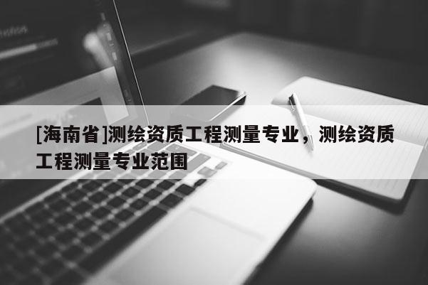 [海南省]測繪資質工程測量專業，測繪資質工程測量專業范圍