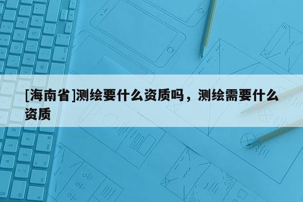 [海南省]測繪要什么資質(zhì)嗎，測繪需要什么資質(zhì)
